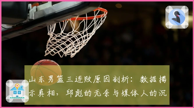 山东男篮三连败原因剖析：数据揭示真相，邱彪的无奈与媒体人的沉默