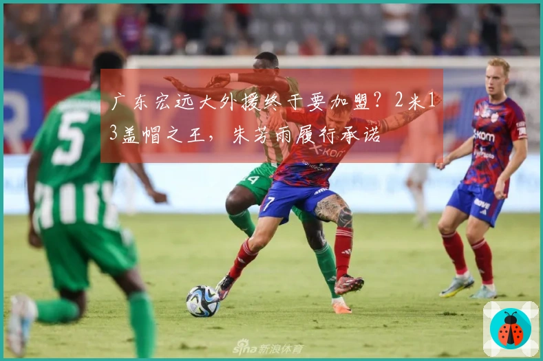 广东宏远大外援终于要加盟？2米13盖帽之王，朱芳雨履行承诺