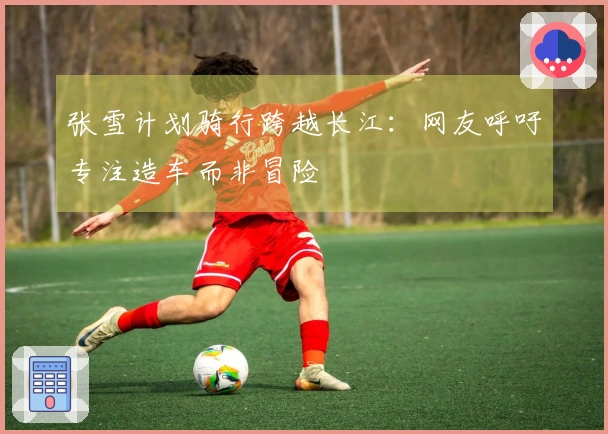张雪计划骑行跨越长江：网友呼吁专注造车而非冒险