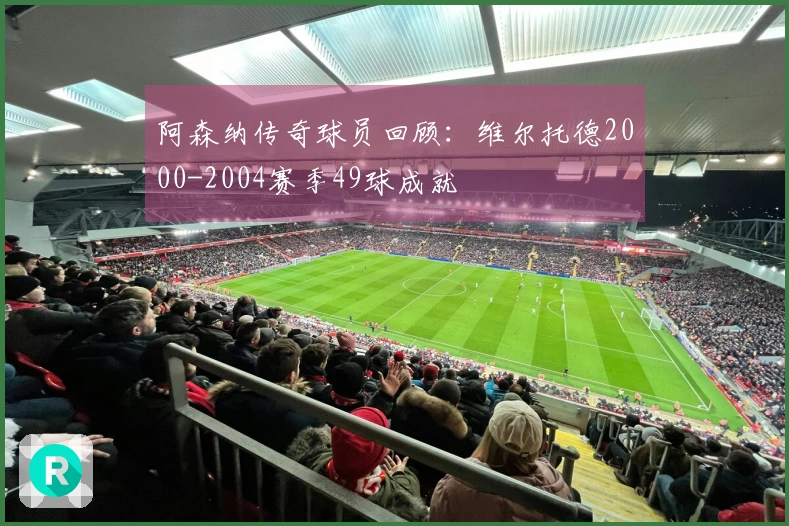 阿森纳传奇球员回顾：维尔托德2000-2004赛季49球成就