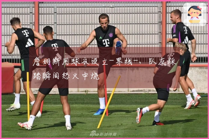 詹姆斯用球衣设立-界线-，队友踩踏瞬间怒火中烧