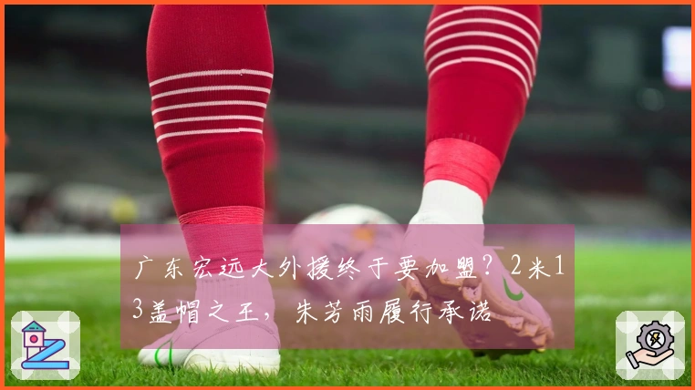 广东宏远大外援终于要加盟？2米13盖帽之王，朱芳雨履行承诺