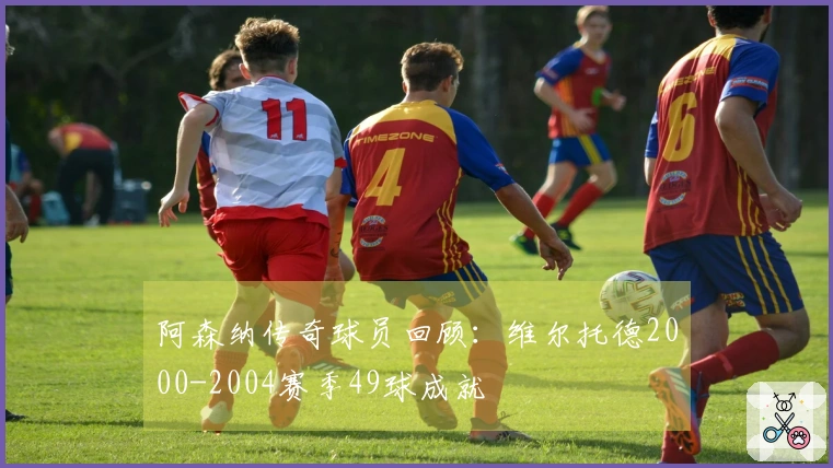 阿森纳传奇球员回顾：维尔托德2000-2004赛季49球成就